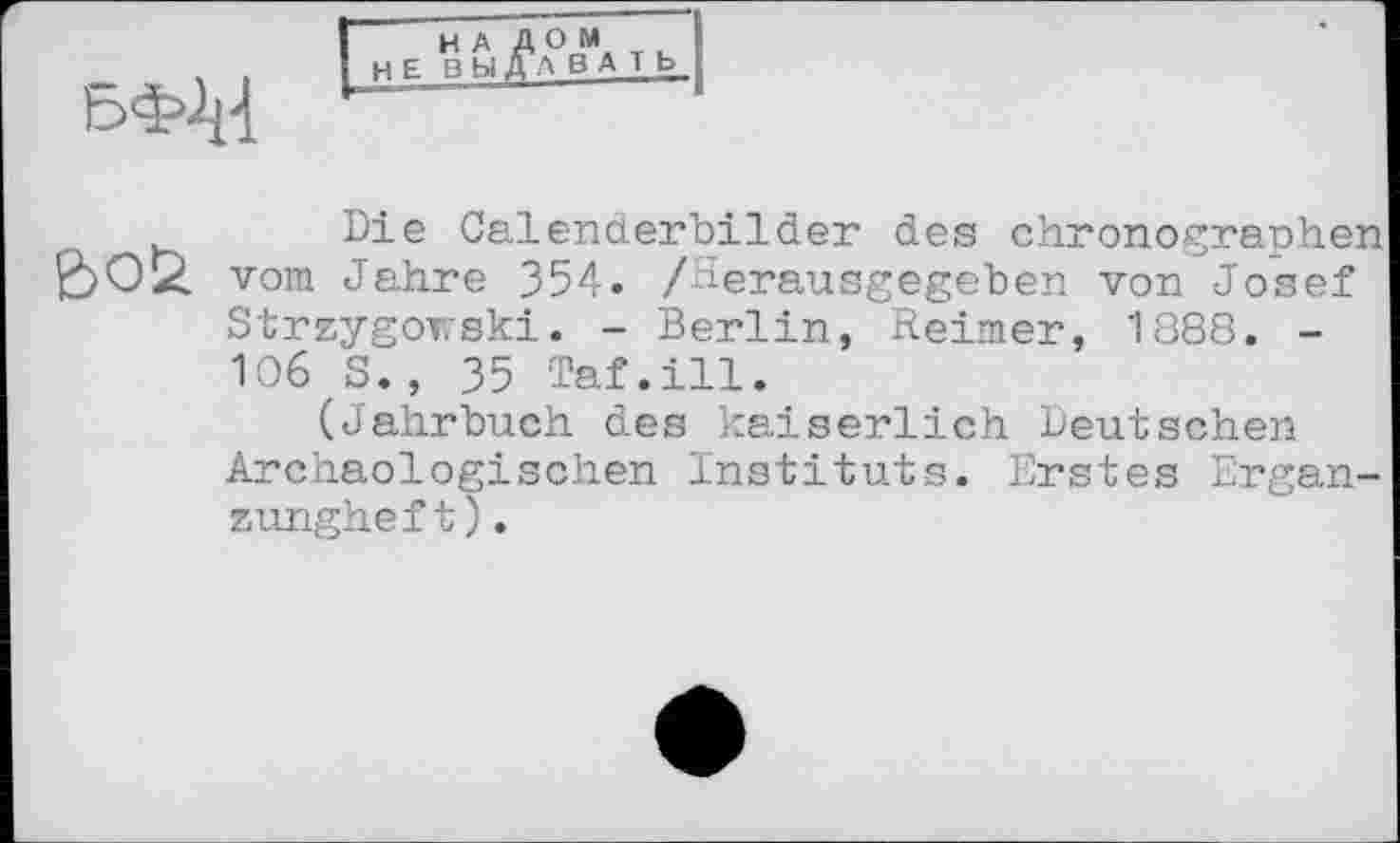 ﻿
НА ДОМ НЕ ВЫДАВАТЬ
Die Calenderbilder des Chronographen vom Jahre 354. /Herausgegeben von Josef Strzygowski. - Berlin, Reimer, 1888. -106 S., 35 Taf.ill.
(Jahrbuch des kaiserlich Deutschen Archäologischen Instituts. Erstes Ergan-zungheft).